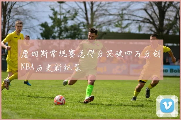 詹姆斯常规赛总得分突破四万分创NBA历史新纪录