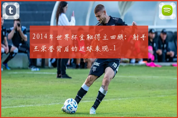 2014年世界杯金靴得主回顾:射手王荣誉背后的进球表现_1