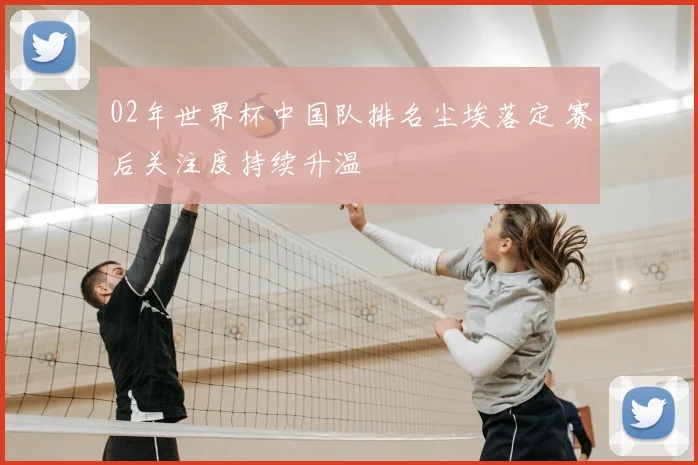 02年世界杯中国队排名尘埃落定 赛后关注度持续升温