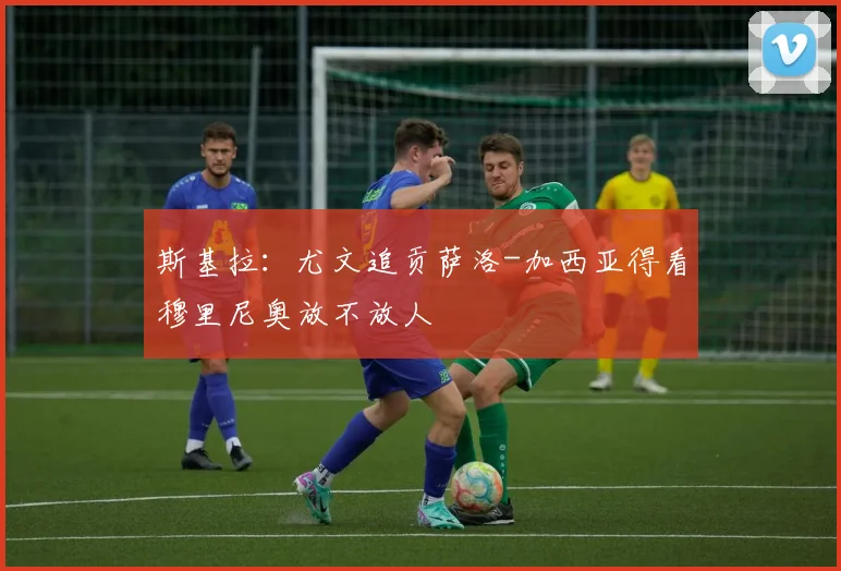 斯基拉：尤文追贡萨洛-加西亚得看穆里尼奥放不放人