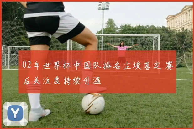 02年世界杯中国队排名尘埃落定 赛后关注度持续升温